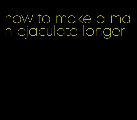 how to make a man ejaculate longer