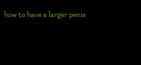 how to have a larger penis