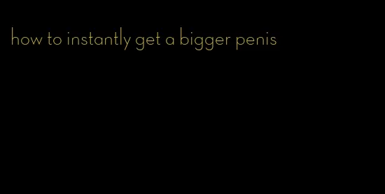 how to instantly get a bigger penis