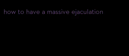 how to have a massive ejaculation