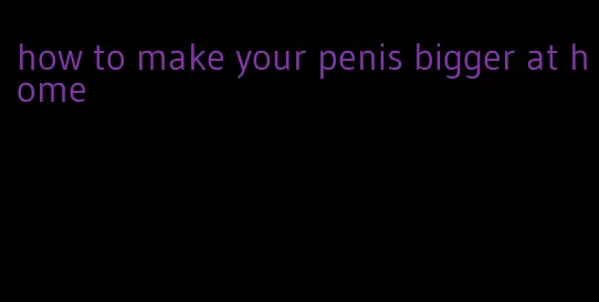 how to make your penis bigger at home