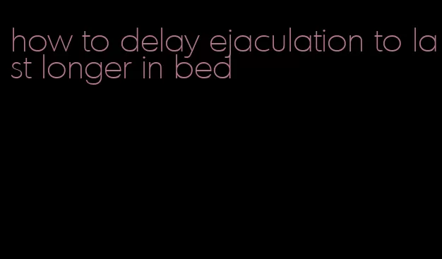 how to delay ejaculation to last longer in bed