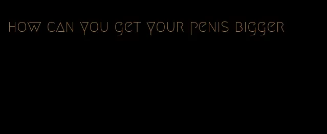 how can you get your penis bigger