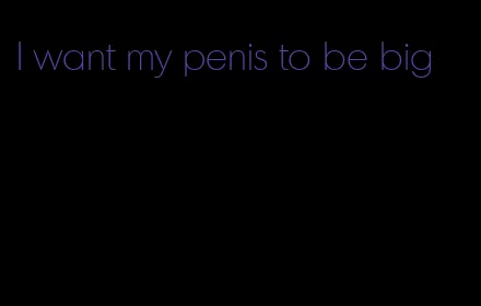 I want my penis to be big