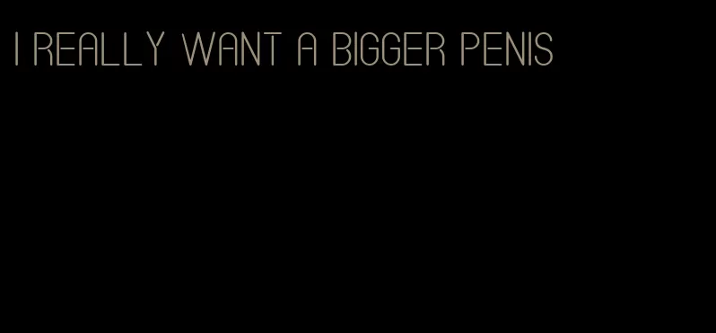 I really want a bigger penis