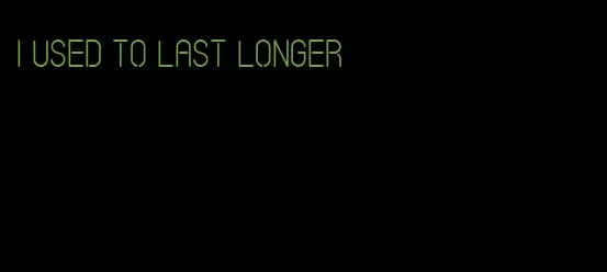 I used to last longer