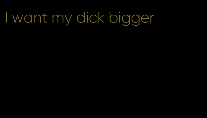 I want my dick bigger