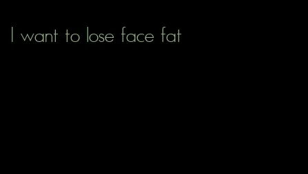 I want to lose face fat