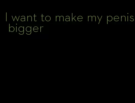 I want to make my penis bigger