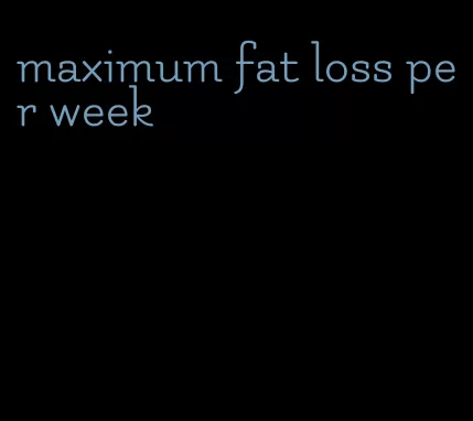 maximum fat loss per week