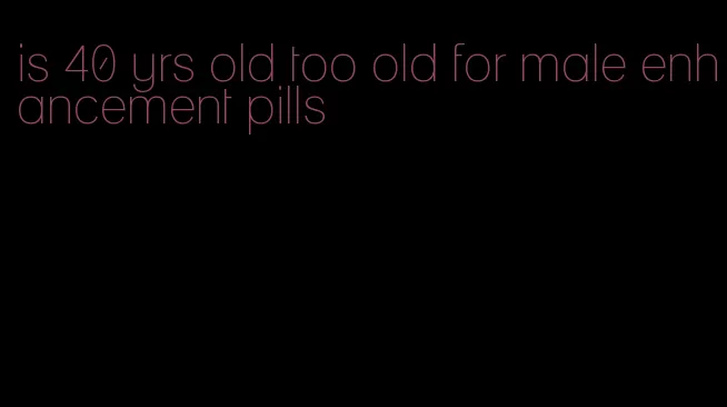 is 40 yrs old too old for male enhancement pills