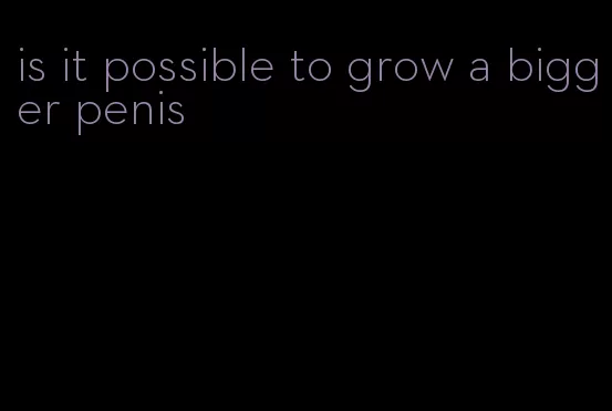 is it possible to grow a bigger penis