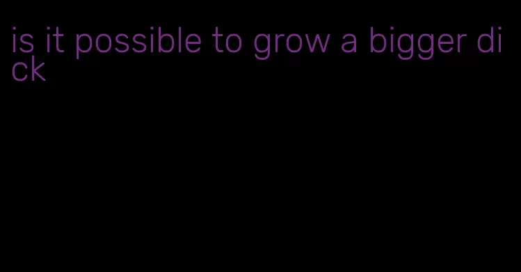 is it possible to grow a bigger dick