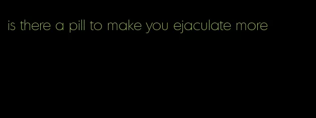 is there a pill to make you ejaculate more