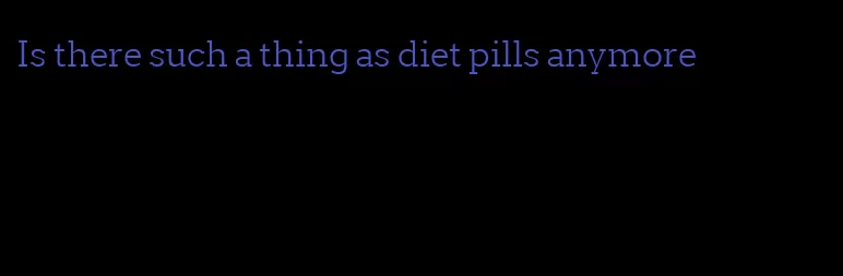 Is there such a thing as diet pills anymore