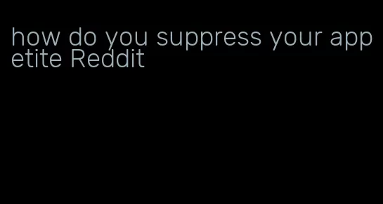 how do you suppress your appetite Reddit