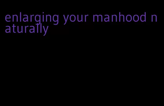 enlarging your manhood naturally