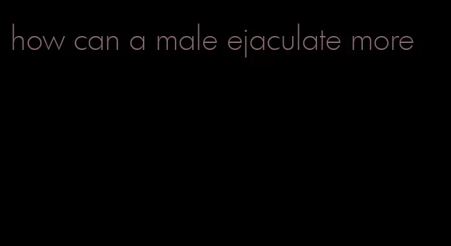 how can a male ejaculate more