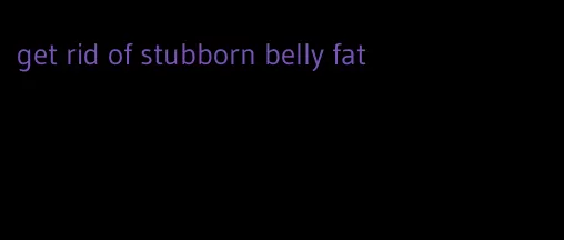 get rid of stubborn belly fat