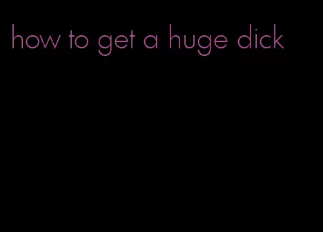 how to get a huge dick