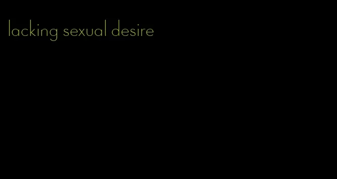 lacking sexual desire