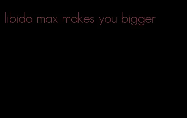 libido max makes you bigger