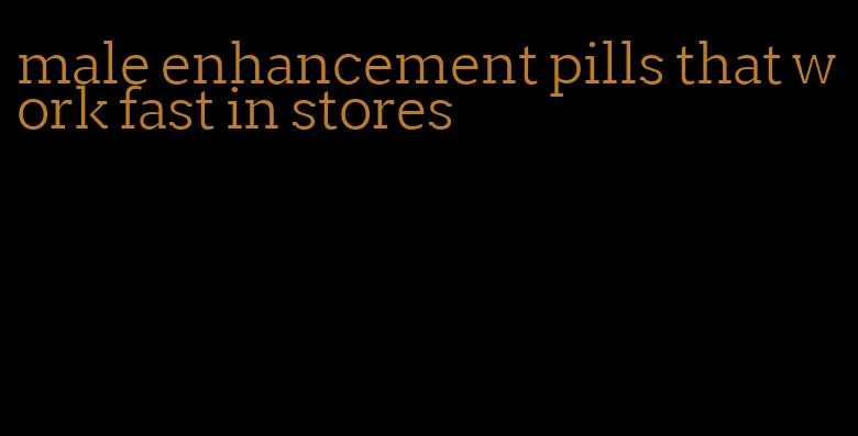 male enhancement pills that work fast in stores