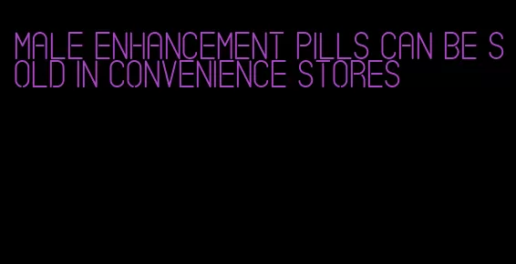 male enhancement pills can be sold in convenience stores