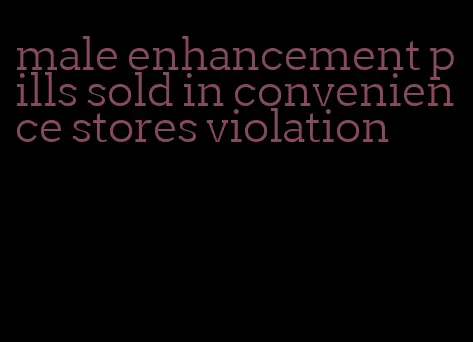 male enhancement pills sold in convenience stores violation