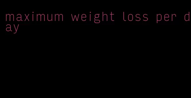 maximum weight loss per day