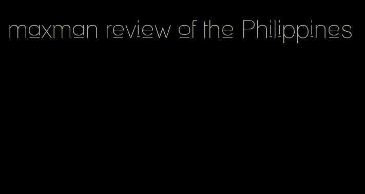 maxman review of the Philippines