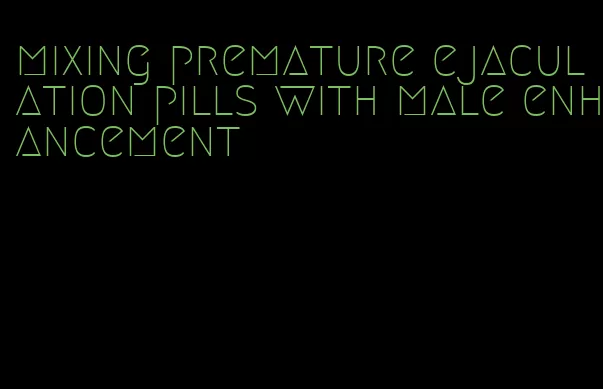 mixing premature ejaculation pills with male enhancement