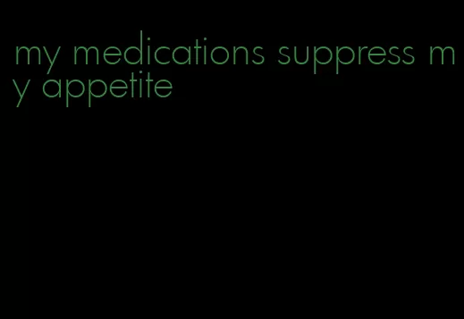 my medications suppress my appetite