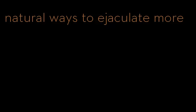 natural ways to ejaculate more