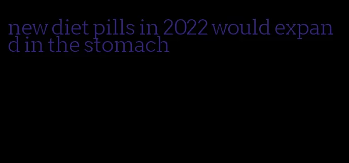 new diet pills in 2022 would expand in the stomach