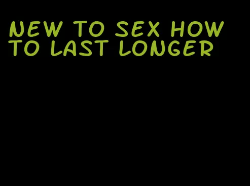 new to sex how to last longer