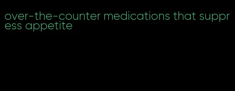 over-the-counter medications that suppress appetite