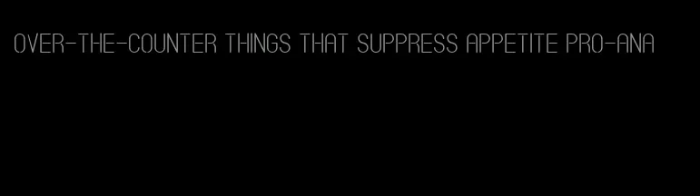 over-the-counter things that suppress appetite Pro-ana