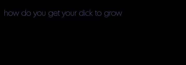 how do you get your dick to grow