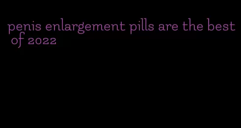 penis enlargement pills are the best of 2022