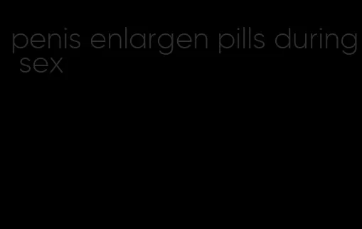 penis enlargen pills during sex