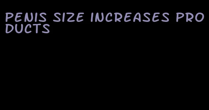 penis size increases products