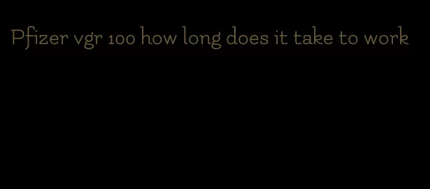 Pfizer vgr 100 how long does it take to work