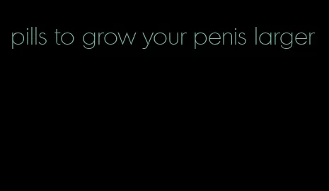 pills to grow your penis larger