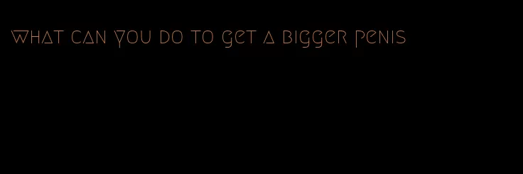 what can you do to get a bigger penis