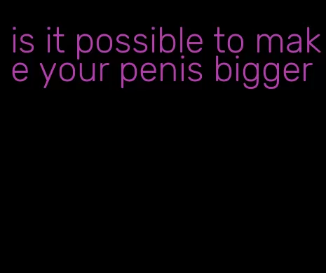 is it possible to make your penis bigger