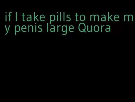 if I take pills to make my penis large Quora