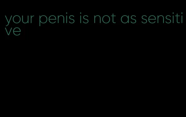 your penis is not as sensitive