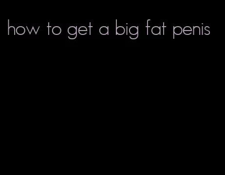 how to get a big fat penis