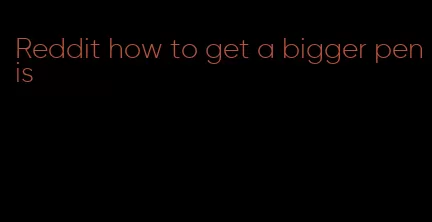 Reddit how to get a bigger penis